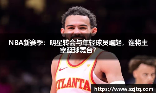 NBA新赛季：明星转会与年轻球员崛起，谁将主宰篮球舞台？